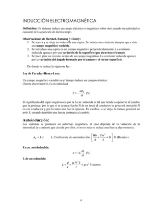 6
Definición: Un sistema induce un campo eléctrico o magnético sobre otro cuando su actividad es
causante de la aparición de dicho campo.
Observaciones de Oersted, Faraday y Henry:
1. Se acerca y se aleja un imán a/de una espira. Se induce una corriente siempre que existe
un campo magnético variable.
2. Se introduce una espira en un campo magnético perpendicularmente. La corriente
inducida aparece por una variación de la superficie que atraviesa el campo.
3. Se hace girar un circuito dentro de un campo magnético. La corriente inducida aparece
por la variación del ángulo formado por el campo y el vector superficie.
De donde se induce la siguiente ley:
Ley de Faraday-Henry-Lenz:
Un campo magnético variable en el tiempo induce un campo eléctrico:
(fuerza electromotriz, f.e.m inducida)
dt
d Bφ
ε −= [V]
El significado del signo negativo es que la f.e.m. inducida es tal que tiende a oponerse al cambio
que la produce, por lo que si se acerca el polo N de un imán al conductor se generará otro polo N
en ese conductor y por lo tanto una fuerza opuesta. En cambio, si se aleja, la fuerza generará un
polo S, creando también una fuerza contraria al cambio.
Autoinducción:
Los sistemas se producen un autoflujo magnético, el cual depende de la variación de la
intensidad de corriente que circula por ellos, si no es nula se induce una fuerza electromotriz:
ILB =φ L: Coeficiente de autoinducción. ≡≡ H
A
Tm
A
Wb 2
H (Henrios).
F.e.m. autoinducida:
dt
dI
L−=ε [V]
L de un solenoide:
Volumenn
l
SN
I
L 2
2
µ
µφ
===
 