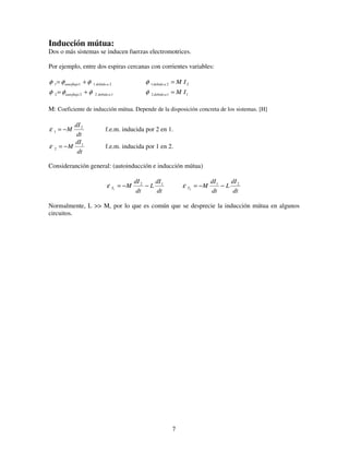 7
Inducción mútua:
Dos o más sistemas se inducen fuerzas electromotrices.
Por ejemplo, entre dos espiras cercanas con corrientes variables:
2111 adebidoautoflujo φφφ += 221 IMadebido =φ
1222 adebidoautoflujo φφφ += 112 IMadebido =φ
M: Coeficiente de inducción mútua. Depende de la disposición concreta de los sistemas. [H]
dt
dI
M 2
1 −=ε f.e.m. inducida por 2 en 1.
dt
dI
M 1
2 −=ε f.e.m. inducida por 1 en 2.
Consideranción general: (autoinducción e inducción mútua)
dt
dI
L
dt
dI
MT
12
1
−−=ε
dt
dI
L
dt
dI
MT
21
2
−−=ε
Normalmente, L >> M, por lo que es común que se desprecie la inducción mútua en algunos
circuitos.
 