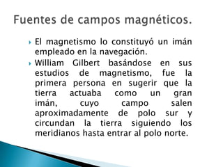  El magnetismo lo constituyó un imán
empleado en la navegación.
 William Gilbert basándose en sus
estudios de magnetismo, fue la
primera persona en sugerir que la
tierra actuaba como un gran
imán, cuyo campo salen
aproximadamente de polo sur y
circundan la tierra siguiendo los
meridianos hasta entrar al polo norte.
 