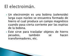  Un electroimán es una bobina (solenoide)
larga cuyo núcleo se encuentra formado de
hierro el cual produce un campo magnético
cuando pasa cierta corriente por las espiras
de la bobina.
 Este sirve para trasladar objetos de hierro
pesados, también se hacen
transformadores, etc.
 