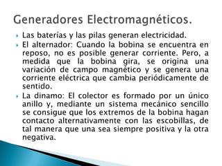  Las baterías y las pilas generan electricidad.
 El alternador: Cuando la bobina se encuentra en
reposo, no es posible generar corriente. Pero, a
medida que la bobina gira, se origina una
variación de campo magnético y se genera una
corriente eléctrica que cambia periódicamente de
sentido.
 La dinamo: El colector es formado por un único
anillo y, mediante un sistema mecánico sencillo
se consigue que los extremos de la bobina hagan
contacto alternativamente con las escobillas, de
tal manera que una sea siempre positiva y la otra
negativa.
 