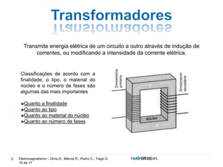 Transmite energia elétrica de um circuito a outro através de indução de 
correntes, ou modificando a intensidade da corrente elétrica. 
Classificações de acordo com a 
finalidade, o tipo, o material do 
núcleo e o número de fases são 
algumas das mais importantes 
Quanto a finalidade 
Quanto ao tipo 
Quanto ao material do núcleo 
Quanto ao número de fases 
Eletromagnetismo – Dinis D., Márcia R., Pedro C., Tiago S. TMA.FVW1213PL 
10 de 17 
 