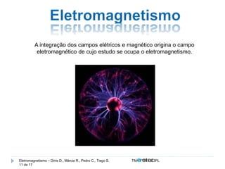 A integração dos campos elétricos e magnético origina o campo 
eletromagnético de cujo estudo se ocupa o eletromagnetismo. 
Eletromagnetismo – Dinis D., Márcia R., Pedro C., Tiago S. TMA.FVW1213PL 
11 de 17 
 
