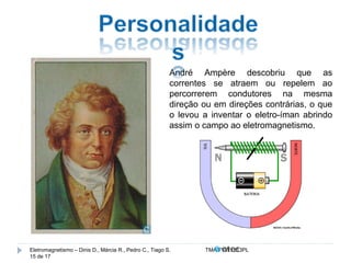 André Ampère descobriu que as 
correntes se atraem ou repelem ao 
percorrerem condutores na mesma 
direção ou em direções contrárias, o que 
o levou a inventar o eletro-íman abrindo 
assim o campo ao eletromagnetismo. 
Eletromagnetismo – Dinis D., Márcia R., Pedro C., Tiago S. TMA.FVW1213PL 
15 de 17 
 