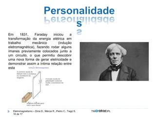 Em 1831, Faraday iniciou a 
transformação da energia elétrica em 
trabalho mecânico (indução 
eletromagnética), fazendo rodar alguns 
ímanes previamente colocados junto a 
um circuito, o que permitiu descobrir 
uma nova forma de gerar eletricidade e 
demonstrar assim a íntima relação entre 
esta e o magnetismo. 
Eletromagnetismo – Dinis D., Márcia R., Pedro C., Tiago S. TMA.FVW1213PL 
16 de 17 
 