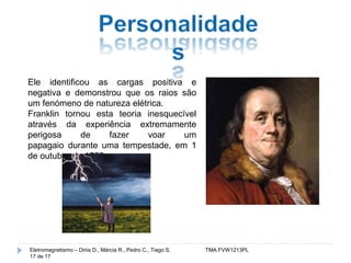 Ele identificou as cargas positiva e 
negativa e demonstrou que os raios são 
um fenómeno de natureza elétrica. 
Franklin tornou esta teoria inesquecível 
através da experiência extremamente 
perigosa de fazer voar um 
papagaio durante uma tempestade, em 1 
de outubro de 1752. 
Eletromagnetismo – Dinis D., Márcia R., Pedro C., Tiago S. TMA.FVW1213PL 
17 de 17 

