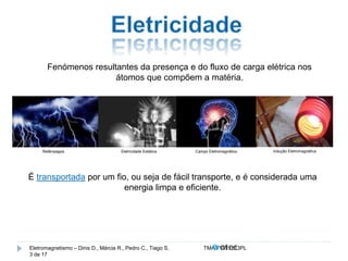 Fenómenos resultantes da presença e do fluxo de carga elétrica nos 
átomos que compõem a matéria. 
Relâmpagos Eletricidade Estática Campo Eletromagnético Indução Eletromagnética 
É transportada por um fio, ou seja de fácil transporte, e é considerada uma 
energia limpa e eficiente. 
Eletromagnetismo – Dinis D., Márcia R., Pedro C., Tiago S. TMA.FVW1213PL 
3 de 17 
 