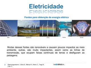 Fontes para obtenção da energia elétrica 
Solar Geotérmica Eólica Hídrica Nuclear 
Muitas dessas fontes são renováveis e causam poucos impactos ao meio 
ambiente, outras, são muito impactantes, assim como as linhas de 
transmissão, que ocupam faixas contínuas de terras e desfiguram as 
paisagens. 
Eletromagnetismo – Dinis D., Márcia R., Pedro C., Tiago S. TMA.FVW1213PL 
4 de 17 
 