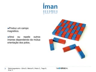 Produz um campo 
magnético. 
Atrai ou repele outros 
ímanes dependendo da mútua 
orientação dos polos. 
Eletromagnetismo – Dinis D., Márcia R., Pedro C., Tiago S. TMA.FVW1213PL 
8 de 17 
 
