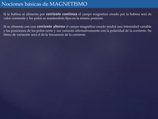 Nociones básicas de MAGNETISMO 
Si la bobina se alimenta por corriente continua el campo magnético creado por la bobina será de 
valor constante y los polos se mantendrán fijos en la misma posición. 
Si se alimenta con una corriente alterna el campo magnético creado tendrá una intensidad variable 
y las posiciones de los polos norte y sur variarán alternativamente con la polaridad de la corriente. Su 
ritmo de variación será el de la frecuencia de la corriente. 
