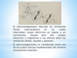 El electromagnetismo describe los fenómenos
físicos macroscópicos en los cuales
intervienen cargas eléctricas en reposo y en
movimiento, usando para ello campos
eléctricos y magnéticos y sus efectos sobre las
sustancias sólidas, líquidas y gaseosas.
El electromagnetismo es considerado como una
de las cuatro fuerzas fundamentales del universo
actualmente conocido.
 