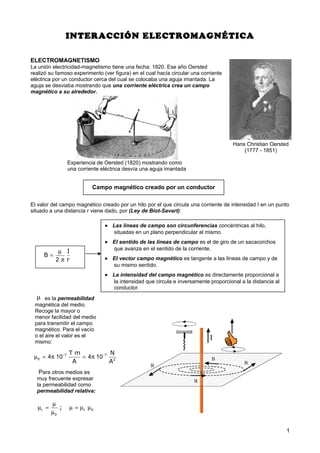 Hans Christian Oersted
(1777 - 1851)
INTERACCIÓN ELECTROMAGNÉTICA
ELECTROMAGNETISMO
La unión electricidad-magnetismo tiene una fecha: 1820. Ese año Oersted
realizó su famoso experimento (ver figura) en el cual hacía circular una corriente
eléctrica por un conductor cerca del cual se colocaba una aguja imantada. La
aguja se desviaba mostrando que una corriente eléctrica crea un campo
magnético a su alrededor.
El valor del campo magnético creado por un hilo por el que circula una corriente de intensidad I en un punto
situado a una distancia r viene dado, por (Ley de Biot-Savart):
1
Experiencia de Oersted (1820) mostrando como
una corriente eléctrica desvía una aguja imantada
I
B
r
µ
=
π2
• Las líneas de campo son circunferencias concéntricas al hilo,
situadas en un plano perpendicular al mismo.
• El sentido de las líneas de campo es el de giro de un sacacorchos
que avanza en el sentido de la corriente.
• El vector campo magnético es tangente a las líneas de campo y de
su mismo sentido.
• La intensidad del campo magnético es directamente proporcional a
la intensidad que circula e inversamente proporcional a la distancia al
conductor.
µ es la permeabilidad
magnética del medio.
Recoge la mayor o
menor facilidad del medio
para transmitir el campo
magnético. Para el vacío
o el aire el valor es el
mismo:
T m N
A A
− −
µ = π = π7 7
0 2
4 10 4 10
Para otros medios es
muy frecuente expresar
la permeabilidad como
permeabilidad relativa:
r r;
µ
µ = µ = µ µ
µ
0
0
Campo magnético creado por un conductor
 