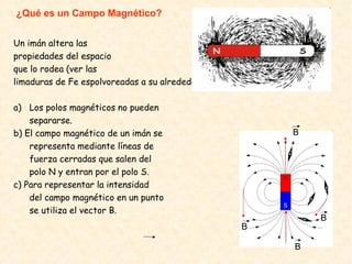 ¿Qué es un Campo Magnético?
Un imán altera las
propiedades del espacio
que lo rodea (ver las
limaduras de Fe espolvoreadas a su alrededor).
a) Los polos magnéticos no pueden
separarse.
b) El campo magnético de un imán se
representa mediante líneas de
fuerza cerradas que salen del
polo N y entran por el polo S.
c) Para representar la intensidad
del campo magnético en un punto
se utiliza el vector B.
B
B
B
B
 