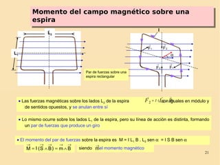 21
Momento del campo magnético sobre una
espira
Momento del campo magnético sobre una
espira
L1
L2
1F
→
1F
→
2F
→
2F
→
I
α
• Lo mismo ocurre sobre los lados L1 de la espira, pero su línea de acción es distinta, formando
un par de fuerzas que produce un giro
• El momento del par de fuerzas sobre la espira es M = I L1 B . L2 sen α = I S B sen α
Bm)BS(IM
→→→→→
∧=∧= siendo el momento magnéticom
→
Par de fuerzas sobre una
espira rectangular
• Las fuerzas magnéticas sobre los lados L2 de la espira son iguales en módulo y
de sentidos opuestos, y se anulan entre sí
)2(2 BLF xI
→→→
=
 