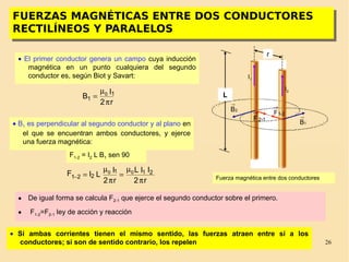 26
I2
I1
r
Fuerza magnética entre dos conductores
FUERZAS MAGNÉTICAS ENTRE DOS CONDUCTORES
RECTILÍNEOS Y PARALELOS
FUERZAS MAGNÉTICAS ENTRE DOS CONDUCTORES
RECTILÍNEOS Y PARALELOS
L
2B
→
1B
→
12-F
→ 2-1F
→
• El primer conductor genera un campo cuya inducción
magnética en un punto cualquiera del segundo
conductor es, según Biot y Savart:
r2
I
B 1
1
0
π
µ
=
• B1 es perpendicular al segundo conductor y al plano en
el que se encuentran ambos conductores, y ejerce
una fuerza magnética:
F1-2 = I2 L B1 sen 90
r2
IIL
r2
I
LIF 211
221
00
π
µ
=
π
µ
=−
• De igual forma se calcula F2-1 que ejerce el segundo conductor sobre el primero.
• F1-2=F2-1 ley de acción y reacción
• Si ambas corrientes tienen el mismo sentido, las fuerzas atraen entre sí a los
conductores; si son de sentido contrario, los repelen
 
