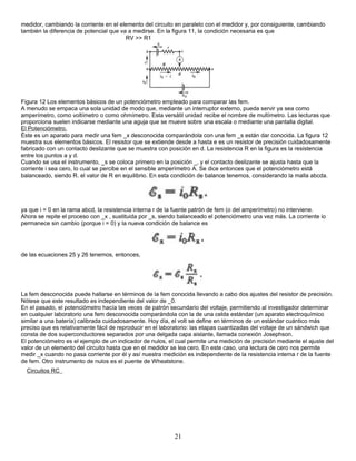 medidor, cambiando la corriente en el elemento del circuito en paralelo con el medidor y, por consiguiente, cambiando
también la diferencia de potencial que va a medirse. En la figura 11, la condición necesaria es que
RV >> R1
Figura 12 Los elementos básicos de un potenciómetro empleado para comparar las fem.
A menudo se empaca una sola unidad de modo que, mediante un interruptor externo, pueda servir ya sea como
amperímetro, como voltímetro o como ohmímetro. Esta versátil unidad recibe el nombre de multímetro. Las lecturas que
proporciona suelen indicarse mediante una aguja que se mueve sobre una escala o mediante una pantalla digital.
El Potenciómetro.
Éste es un aparato para medir una fem _x desconocida comparándola con una fem _s están dar conocida. La figura 12
muestra sus elementos básicos. El resistor que se extiende desde a hasta e es un resistor de precisión cuidadosamente
fabricado con un contacto deslizante que se muestra con posición en d. La resistencia R en la figura es la resistencia
entre los puntos a y d.
Cuando se usa el instrumento, _s se coloca primero en la posición _, y el contacto deslizante se ajusta hasta que la
corriente i sea cero, lo cual se percibe en el sensible amperímetro A. Se dice entonces que el potenciómetro está
balanceado, siendo R. el valor de R en equilibrio. En esta condición de balance tenemos, considerando la malla abcda.
ya que i = 0 en la rama abcd, la resistencia interna r de la fuente patrón de fem (o del amperímetro) no interviene.
Ahora se repite el proceso con _x , sustituida por _s, siendo balanceado el potenciómetro una vez más. La corriente io
permanece sin cambio (porque i = 0) y la nueva condición de balance es
de las ecuaciones 25 y 26 tenemos, entonces,
La fem desconocida puede hallarse en términos de la fem conocida llevando a cabo dos ajustes del resistor de precisión.
Nótese que este resultado es independiente del valor de _0.
En el pasado, el potenciómetro hacía las veces de patrón secundario del voltaje, permitiendo al investigador determinar
en cualquier laboratorio una fem desconocida comparándola con la de una celda estándar (un aparato electroquímico
similar a una batería) calibrada cuidadosamente. Hoy día, el volt se define en términos de un estándar cuántico más
preciso que es relativamente fácil de reproducir en el laboratorio: las etapas cuantizadas del voltaje de un sándwich que
consta de dos superconductores separados por una delgada capa aislante, llamada conexión Josephson.
El potenciómetro es el ejemplo de un indicador de nulos, el cual permite una medición de precisión mediante el ajuste del
valor de un elemento del circuito hasta que en el medidor se lea cero. En este caso, una lectura de cero nos permite
medir _x cuando no pasa corriente por él y así nuestra medición es independiente de la resistencia interna r de la fuente
de fem. Otro instrumento de nulos es el puente de Wheatstone.
Circuitos RC
21
 