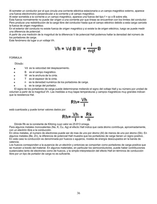 Al someter un conductor por el que circula una corriente eléctrica estacionaria a un campo magnético externo, aparece
una fuerza electromotriz perpendicular a la corriente y al campo magnético.
Al estar sometida a la corriente a un campo magnético, aparece una fuerza del tipo f = qv x B sobre ella.
Esta fuerza normalmente no puede dar origen a una corriente por que líneas se encuentran con los límites del conductor.
Pero produce una redistribución de la carga libre del conductor hasta que el campo eléctrico debido a esta carga cancela
la fuerza de origen magnético.
En el exterior del conducto no existe fuerza de origen magnético y si existe la de origen eléctrico, luego se puede medir
una diferencia de potencial.
A partir de una medición de la magnitud de la diferencia V de potencial Hall podemos hallar la densidad del número de
los portadores de carga.
Este fenómeno da lugar a un voltaje Vh.
FORMULA
Dónde:
• Vd es la velocidad del desplazamiento.
• B es el campo magnético.
• W es la anchura de la cinta.
• T es el espesor de la cinta.
• n es la densidad numérica de los portadores de carga.
• q es la carga del portador.
El signo de los portadores de carga puede determinarse midiendo el signo del voltaje Hall y su número por unidad de
volumen a partir de la magnitud Vh. Las medidas a muy bajas temperaturas y campos magnéticos muy grandes indican
que la resistencia Hal.
está cuantizada y puede tomar valores dados por:
Dónde Rk es la constante de Klitzing cuyo valor es 25.813 omega.
Para algunos metales monovalentes (Na, K, Cu, Ag) el efecto Hall indica que cada átomo contribuye, aproximadamente,
con un electrón libre a la conducción.
En otros metales, el numero de electrones puede ser de mas de uno por átomo (Al) de menos de uno por átomo (Sb). En
algunos metales (Be, Zn), la diferencia de potencial Hall muestra que los portadores de carga tienen un signo positivo.
En este caso la conducción es denominada por huecos o agujeros, niveles de energía desocupados en la banda de
valencia.
Los huecos corresponden a la ausencia de un electrón y entonces se comportan como portadores de carga positiva que
se mueven a través del material. En algunos materiales, en particular los semiconductores, puede haber contribuciones
sustanciales tanto de electrones como de huecos, y la simple interpretación del efecto Hall en términos de conducción
libre por un tipo de portador de carga no es suficiente.
36
 