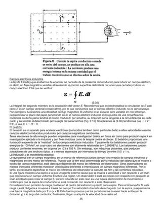 Campos eléctricos inducidos
La ley de Faraday que acabamos de enunciar no necesita de la presencia del conductor para inducir un campo eléctrico,
es decir, un flujo magnético variable atravesando la porción superficie delimitada por una curva cerrada produce un
campo eléctrico E tal que se verifica:
(9.30)
La integral del segundo miembro es la circulación del vector E. Recordemos que en electrostática la circulación de E vale
cero (E es un campo vectorial conservativo), por lo que concluimos que el campo eléctrico inducido no es conservativo.
Por ejemplo si tuviésemos una densidad de flujo magnético B uniforme en el espacio pero variable en con el tiempo,
perpendicular al plano del papel penetrando en él, el campo eléctrico inducido en los puntos de una circunferencia
contenida en dicho plano tendría el mismo módulo E por simetría, su dirección sería tangente a la circunferencia en cada
punto y su sentido el determinado por la regla del sacacorchos (Fig. 9.10). Si aplicamos la (9.30) tendremos que  = 2
R E, o sea, E =  /2 R.
El beatrón
El betatrón es un aparato para acelerar electrones (conocidos también como partículas beta) a altas velocidades usando
campos eléctricos inducidos producidos por campos magnéticos cambiantes.
Teles electrones de alta energía pueden emplearse para investigación básica en física así como para producir rayos X en
investigación aplicada a la industria y con fines médicos como la terapia contra el cáncer. El betatrón proporciona una
ilustración excelente de la “realidad” de los campos eléctricos inducidos. Típicamente los betatrones pueden producir
energías de 100 MeV, en cuyo caso los electrones son altamente relativistas (v= 0.999987c). Los betatrones pueden
producir corrientes enormes, en la gama de 103 a 105 A. Sin embargo, son máquinas pulsantes, que producen
pulsaciones de una anchura típica _s o menos separados por intervalos de tiempo de entre 0.01 y 1 s.
La inducción y el movimiento reactivo
Lo que parece ser un campo magnético en un marco de referencia puede parecer una mezcla de campos eléctricos y
magnéticos en otro marco de referencia. Puesto que la fem está determinada por la velocidad del objeto que se mueve a
través del campo magnético, está claro que depende del marco de referencia del observador. Otros observadores de
marcos inerciales diferentes mediaran velocidades diferentes e intensidades del campo magnético diferentes. Por lo
tanto, es necesario especificar el marco de referencia del observador al calcular las fem y las corrientes inducidas.
Si una figura muestra una espira a la que un agente externo causa que se mueva a velocidad v con respecto a un imán
que proporciona un campo uniforme B sobre una región. Un observador S está en reposo con respecto con respecto al
imán empleado para crear al campo B. La fem inducida en este caso es una fuerza electromotriz de movimiento o
cinética por que la espira de conducción se está moviendo con respecto a este observador.
Consideremos un portador de carga positiva en el centro del extremo izquierdo de la espira. Para el observador S, esta
carga q está obligada a moverse a través del campo B a velocidad v hacia la derecha junto con la espira, y experimenta
una fuerza magnética dada por F = qv x B. Esta fuerza provoca que los portadores se muevan hacia arriba (en la
dirección y) a lo largo del conductor; finalmente, llegan a adquirir la velocidad de arrastre vd.
48
 