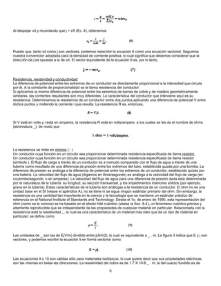 Al despejar vd y recordando que j = i/A (Ec. 4), obtenemos
Puesto que, tanto vd como j son vectores, podemos reescribir la ecuación 6 como una ecuación vectorial. Seguimos
nuestra convención adoptada para la densidad de corriente positiva, lo cual significa que debemos considerar que la
dirección de j es opuesta a la de vd. El vector equivalente de la ecuación 6 es, por lo tanto,
Resistencia, resistividad y conductividad
La diferencia de potencial entre los extremos de un conductor es directamente proporcional a la intensidad que circula
por él. A la constante de proporcionalidad se le llama resistencia del conductor.
Si aplicamos la misma diferencia de potencial entre los extremos de barras de cobre y de madera geométricamente
similares, las corrientes resultantes son muy diferentes: La característica del conductor que interviene aquí es su
resistencia. Determinamos la resistencia de un conductor entre dos puntos aplicando una diferencia de potencial V entre
dichos puntos y midiendo la corriente i que resulta. La resistencia R es, entonces,
Si V está en volts y i está en amperes, la resistencia R está en volts/ampere, a los cuales se les da el nombre de ohms
(abreviatura _), de modo que
La resistencia se mide en ohmios ()
Un conductor cuya función en un circuito sea proporcionar determinada resistencia especificada de llama resistor.
Un conductor cuya función en un circuito sea proporcionar determinada resistencia especificada de llama resistor
(símbolo ). El flujo de carga a través de un conductor es a menudo comparado con el flujo de agua a través de una
tubería como resultado de una diferencia de presión entre los extremos del tubo, establecida quizás por una bomba. La
diferencia de presión es análoga a la diferencia de potencial entre los extremos de un conductor, establecida quizás por
una batería. La velocidad del flujo de agua (digamos en litros/segundo) es análoga a la velocidad del flujo de carga (en
coulombs/segundo, o en amperes). La velocidad del flujo de agua para una diferencia de presión dada está determinada
por la naturaleza de la tubería: su longitud, su sección transversal, y los impedimentos interiores sólidos (por ejemplo,
grava en la tubería). Estas características de la tubería son análogas a la resistencia de un conductor. El ohm no es una
unidad base en el SI (véase el apéndice A); no se tiene ni se sigue ningún estándar primario del ohm. Sin embargo, la
resistencia es una cantidad tan importante en la ciencia y la tecnología que se mantiene un estándar práctico de
referencia en el National Institute of Standards and Technology. Desde el 1o. de enero de 1990, esta representación del
ohm (como se le conoce) se ha basado en el efecto Hall cuántico (véase la Sec. 8-4), un fenómeno cuántico preciso y
altamente reproducible que es independiente de las propiedades de cualquier material en particular. Relacionada con la
resistencia está la resistividad _, la cual es una característica de un material más bien que de un tipo de material en
particular; se define como
Las unidades de _ son las de E(V/m) dividido entre j(A/m2), lo cual es equivalente a _ . m. La figura 3 indica que E y j son
vectores, y podemos escribir la ecuación 9 en forma vectorial como:
Las ecuaciones 9 y 10 son válidas sólo para materiales isotópicos, lo cual quiere decir que sus propiedades eléctricas
son las mismas en todas las direcciones. La resistividad del cobre es de 1.7 X 10-8 _ . m; la del cuarzo fundido es de
6
 