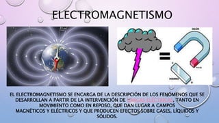 ELECTROMAGNETISMO
EL ELECTROMAGNETISMO SE ENCARGA DE LA DESCRIPCIÓN DE LOS FENÓMENOS QUE SE
DESARROLLAN A PARTIR DE LA INTERVENCIÓN DE CARGAS ELÉCTRICAS, TANTO EN
MOVIMIENTO COMO EN REPOSO, QUE DAN LUGAR A CAMPOS
MAGNÉTICOS Y ELÉCTRICOS Y QUE PRODUCEN EFECTOS SOBRE GASES, LÍQUIDOS Y
SÓLIDOS.
 