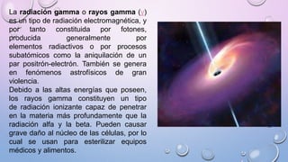 La radiación gamma o rayos gamma (γ)
es un tipo de radiación electromagnética, y
por tanto constituida por fotones,
producida generalmente por
elementos radiactivos o por procesos
subatómicos como la aniquilación de un
par positrón-electrón. También se genera
en fenómenos astrofísicos de gran
violencia.
Debido a las altas energías que poseen,
los rayos gamma constituyen un tipo
de radiación ionizante capaz de penetrar
en la materia más profundamente que la
radiación alfa y la beta. Pueden causar
grave daño al núcleo de las células, por lo
cual se usan para esterilizar equipos
médicos y alimentos.
 