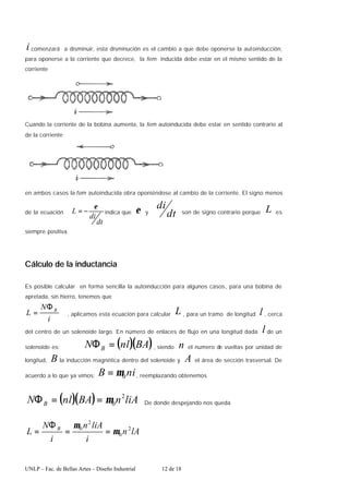 UNLP – Fac. de Bellas Artes – Diseño Industrial 12 de 18
i comenzará a disminuir, esta disminución es el cambio a que debe oponerse la autoinducción,
para oponerse a la corriente que decrece, la fem inducida debe estar en el mismo sentido de la
corriente
Cuando la corriente de la bobina aumenta, la fem autoinducida debe estar en sentido contrario al
de la corriente
en ambos casos la fem autoinducida obra oponiéndose al cambio de la corriente. El signo menos
de la ecuación
dt
di
L
ε
−
= indica que ε y dt
di
son de signo contrario porque L es
siempre positiva.
Cálculo de la inductancia
Es posible calcular en forma sencilla la autoinducción para algunos casos, para una bobina de
apretada, sin hierro, tenemos que
i
N
L B
Φ
= , aplicamos esta ecuación para calcular L , para un tramo de longitud l , cerca
del centro de un solenoide largo. En número de enlaces de flujo en una longitud dada l de un
solenoide es: ( )( )
BA
nl
N B =
Φ , siendo n el numero de vueltas por unidad de
longitud, B la inducción magnética dentro del solenoide y A el área de sección trasversal. De
acuerdo a lo que ya vimos: ni
B 0
µ
= , reemplazando obtenemos
( )( ) liA
n
BA
nl
N B
2
0
µ
=
=
Φ De donde despejando nos queda
lA
n
i
liA
n
i
N
L B 2
0
2
0
µ
µ
=
=
Φ
=
 