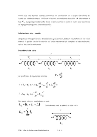 UNLP – Fac. de Bellas Artes – Diseño Industrial 13 de 18
Vemos que solo depende factores geométricos de construcción. Si se duplica el número de
vueltas por unidad de longitud n no solo se duplica el número total de vueltas N sino también el
flujo B
Φ que pasa por cada vuelta, dando en consecuencia un factor de cuatro para los enlaces
de flujo y por consiguiente para la inductancia.
Inductancia en serie y paralelo
Al igual que vimos para el caso de capacitores y resistencias, dado un circuito formado por varias
bobinas es posible calcular el valor de una única inductancia que reemplace a todo el conjunto,
será la inductancia equivalente.
Inductancia en serie
1
L 3
L
2
L
V
3
V
2
V
1
V
de la definición de inductancia tenemos
dt
di
L
V =
=
+
+
=
+
+
=
dt
di
L
dt
di
L
dt
di
L
V
V
V
V 3
2
1
3
2
1
( )
dt
di
L
dt
di
L
L
L
V eq
=
+
+
= 3
2
1
Nos queda entonces para bobinas en serie
( )
3
2
1 L
L
L
Leq +
+
= Generalizando para n bobinas en serie será
∑
=
=
n
i
i
eq L
L
1
V
eq
L
 