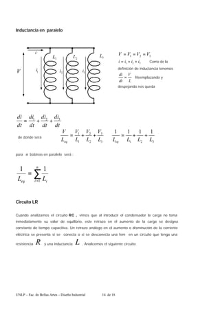 UNLP – Fac. de Bellas Artes – Diseño Industrial 14 de 18
Inductancia en paralelo
1
L 3
L
2
L
V 2
i
1
i 3
i
i
dt
di
dt
di
dt
di
dt
di 3
2
1
+
+
=
de donde será
3
2
1
3
3
2
2
1
1 1
1
1
1
L
L
L
L
L
V
L
V
L
V
L
V
eq
eq
+
+
=
⇒
+
+
=
para n bobinas en paralelo será :
∑
=
=
n
i i
eq L
L 1
1
1
Circuito LR
Cuando analizamos el circuito RC , vimos que al introducir el condensador la carga no toma
inmediatamente su valor de equilibrio, este retrazo en el aumento de la carga se designa
constante de tiempo capacitiva. Un retrazo análogo en el aumento o disminución de la corriente
eléctrica se presenta si se conecta o si se desconecta una fem en un circuito que tenga una
resistencia R y una inductancia L . Analicemos el siguiente circuito:
3
2
1 V
V
V
V =
=
=
3
2
1 i
i
i
i +
+
= Como de la
definición de inductancia tenemos
L
V
dt
di
= Reemplazando y
despejando nos queda
 