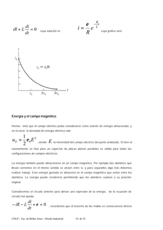 UNLP – Fac. de Bellas Artes – Diseño Industrial 16 de 18
0
=
+
dt
di
L
iR cuya solución es
t
L
R
e
R
i
−
=
ε
cuya grafica será
Energía y el campo magnético
Hemos visto que el campo eléctrico podía considerarse como asiento de energía almacenada, y
en el vacío la densidad de energía eléctrica vale:
2
0
2
1
E
uE ε
= , siendo E la intensidad del campo eléctrico del punto analizado. Si bien el
razonamiento se hizo para un capacitar de placas planas paralelas es valida para todas las
configuraciones de campos eléctricos.
La energía también puede almacenarse en un campo magnético. Por ejemplo dos alambres que
llevan corrientes en el mismo sentido se atraen entre si, y para separarlos algo más debemos
realizar trabajo. Esta energía gastada se almacena en el campo magnético que existe entre los
alambres. La energía puede recobrarse permitiendo que los alambres vuelvan a su posición
original.
Consideremos el circuito anterior para d
erivar una expresión de la energía, de la ecuación de
circuito nos queda:
0
=
+
−
− ε
dt
di
L
iR , recordemos que el teorema de las mallas es consecuencia directa
 