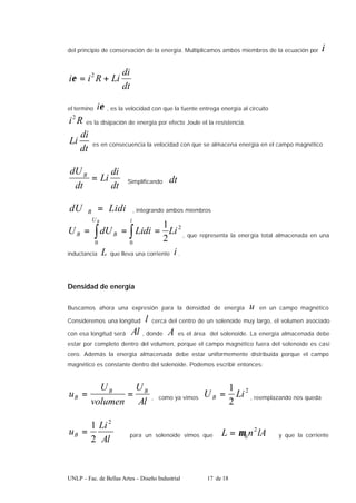 UNLP – Fac. de Bellas Artes – Diseño Industrial 17 de 18
del principio de conservación de la energía. Multiplicamos ambos miembros de la ecuación por i
dt
di
Li
R
i
i +
= 2
ε
el termino ε
i , es la velocidad con que la fuente entrega energía al circuito
R
i2
es la disipación de energía por efecto Joule el la resistencia.
dt
di
Li es en consecuencia la velocidad con que se almacena energía en el campo magnético
dt
di
Li
dt
dUB
= Simplificando dt
Lidi
dU B = , integrando ambos miembros
2
0 0
2
1
Li
Lidi
dU
U
B
U i
B
B ∫ ∫ =
=
= , que representa la energía total almacenada en una
inductancia L que lleva una corriente i .
Densidad de energía
Buscamos ahora una expresión para la densidad de energía u en un campo magnético
Consideremos una longitud l cerca del centro de un solenoide muy largo, el volumen asociado
con esa longitud será Al , donde A es el área del solenoide. La energía almacenada debe
estar por completo dentro del volumen, porque el campo magnético fuera del solenoide es casi
cero. Además la energía almacenada debe estar uniformemente distribuida porque el campo
magnético es constante dentro del solenoide. Podemos escribir entonces:
Al
U
volumen
U
u B
B
B =
= , como ya vimos
2
2
1
Li
UB = , reemplazando nos queda
Al
Li
uB
2
2
1
= para un solenoide vimos que lA
n
L 2
0
µ
= y que la corriente
 