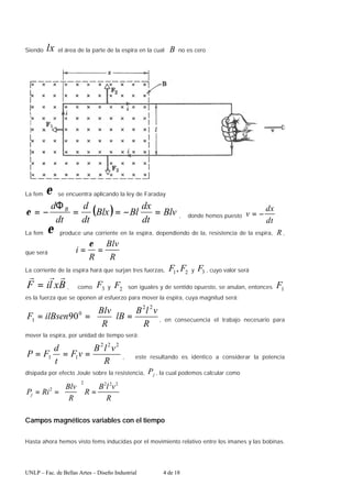 UNLP – Fac. de Bellas Artes – Diseño Industrial 4 de 18
Siendo lx el área de la parte de la espira en la cual B no es cero
La fem ε se encuentra aplicando la ley de Faraday
( ) Blv
dt
dx
Bl
Blx
dt
d
dt
d B
=
−
=
=
Φ
−
=
ε , donde hemos puesto
dt
dx
v −
=
La fem ε produce una corriente en la espira, dependiendo de la, resistencia de la espira, R ,
que será
R
Blv
R
i =
=
ε
La corriente de la espira hará que surjan tres fuerzas, 2
1, F
F y 3
F , cuyo valor será
B
x
l
i
F
r
r
r
= , como 3
F y 2
F son iguales y de sentido opuesto, se anulan, entonces 1
F
es la fuerza que se oponen al esfuerzo para mover la espira, cuya magnitud será:
R
v
l
B
lB
R
Blv
ilBsen
F
2
2
0
1 90 =






=
= , en consecuencia el trabajo necesario para
mover la espira, por unidad de tiempo será:
R
v
l
B
v
F
t
d
F
P
2
2
2
1
1 =
=
= , este resultando es idéntico a considerar la potencia
disipada por efecto Joule sobre la resistencia, j
P , la cual podemos calcular como
R
v
l
B
R
R
Blv
Ri
Pj
2
2
2
2
2
=






=
=
Campos magnéticos variables con el tiempo
Hasta ahora hemos visto fems inducidas por el movimiento relativo entre los imanes y las bobinas.
 