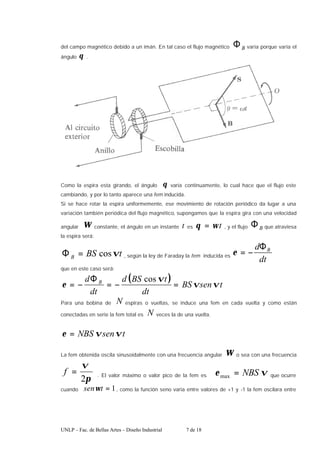 UNLP – Fac. de Bellas Artes – Diseño Industrial 7 de 18
del campo magnético debido a un imán. En tal caso el flujo magnético B
Φ varía porque varía el
ángulo θ .
Como la espira esta girando, el ángulo θ varía continuamente, lo cual hace que el flujo este
cambiando, y por lo tanto aparece una fem inducida.
Si se hace rotar la espira uniformemente, ese movimiento de rotación periódico da lugar a una
variación también periódica del flujo magnético, supongamos que la espira gira con una velocidad
angular ω constante, el ángulo en un instante t es t
ω
θ = , y el flujo B
Φ que atraviesa
la espira será:
t
BS
B ϖ
cos
=
Φ , según la ley de Faraday la fem inducida es
dt
d B
Φ
−
=
ε
que en este caso será:
( ) t
sen
BS
dt
t
BS
d
dt
d B
ϖ
ϖ
ϖ
ε =
−
=
Φ
−
=
cos
Para una bobina de N espiras o vueltas, se induce una fem en cada vuelta y como están
conectadas en serie la fem total es N veces la de una vuelta.
t
sen
NBS ϖ
ϖ
ε =
La fem obtenida oscila sinusoidalmente con una frecuencia angular ω o sea con una frecuencia
π
ϖ
2
=
f . El valor máximo o valor pico de la fem es ϖ
ε NBS
=
max que ocurre
cuando 1
=
t
senω , como la función seno varia entre valores de +1 y -1 la fem oscilara entre
 