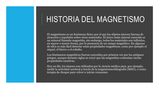 HISTORIA DEL MAGNETISMO
El magnetismo es un fenómeno físico por el que los objetos ejercen fuerzas de
atracción o repulsión sobre otros materiales. El único imán natural conocido es
un mineral llamado magnetita, sin embargo, todos los materiales son influidos,
en mayor o menor forma, por la presencia de un campo magnético. En algunos
de ellos es más fácil detectar estas propiedades magnéticas, como por ejemplo el
níquel, el hierro o el cobalto.
Los fenómenos magnéticos fueron conocidos por primera vez por los antiguos
griegos, aunque durante siglos se creyó que las magnetitas contenían ciertas
propiedades curativas.
Hoy en día, los imanes son utilizados por la ciencia médica para, por ejemplo,
medir la actividad cerebral a través de la magnetoencefalografía (MEG), o como
terapia de choque para volver a iniciar corazones
 