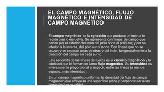 EL CAMPO MAGNÉTICO, FLUJO
MAGNÉTICO E INTENSIDAD DE
CAMPO MAGNÉTICO
El campo magnético es la agitación que produce un imán a la
región que lo envuelve. Se representa con líneas de campo que
parten por el exterior del imán del polo norte al polo sur, y por su
interior a la inversa, del polo sur al norte. Son líneas que no se
cruzan y se separan unas de otras y del imán, tangencialmente a la
dirección del campo en cada punto.
Este recorrido de las líneas de fuerza es el circuito magnético y la
cantidad que lo forman se llama flujo magnético. Su intensidad es
inversamente proporcional al espacio entre las líneas (a menos
espacio, más intensidad).
En un campo magnético uniforme, la densidad de flujo de campo
magnético que atraviesa una superficie plana y perpendicular a las
líneas de fuerza valdrá:
 