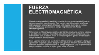 FUERZA
ELECTROMAGNÉTICA
Cuando una carga eléctrica está en movimiento crea un campo eléctrico y un
campo magnético a su alrededor. Este campo magnético realiza una fuerza
sobre cualquier otra carga eléctrica que esté situada dentro de su radio de
acción. Esta fuerza que ejerce un campo magnético será la fuerza
electromagnética.
Si tenemos un hilo conductor rectilíneo por donde circula una corriente eléctrica
y que atraviesa un campo magnético, se origina una fuerza electromagnética
sobre el hilo. Esto es debido a que el campo magnético genera fuerzas sobre
cargas eléctricas en movimiento.
Si en lugar de tener un hilo conductor rectilíneo tenemos un espiral rectangular,
aparecerán un par de fuerzas de igual valor, pero de diferente sentido situadas
sobre los dos lados perpendiculares al campo magnético. Esto no provocará un
desplazamiento, sino que la espira girará sobre sí misma.
 