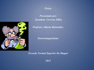 Física.

        Presentado por:
     Jonathan Cervera Téllez

   Profesor: Alberto Benavides.



       Electromagnetismo




Escuela Normal Superior De Ibagué

              2012
 