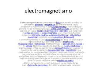 electromagnetismo
  El electromagnetismo es una rama de la física que estudia y unifica los
         fenómenos eléctricos y magnéticos en una sola teoría, cuyos
    fundamentos fueron sentados por Michael Faraday y formulados por
 primera vez de modo completo por James Clerk Maxwell. La formulación
   consiste en cuatro ecuaciones diferenciales vectoriales que relacionan
      el campo eléctrico, el campo magnético y sus respectivas fuentes
     materiales (corriente eléctrica, polarización eléctrica y polarización
             magnética), conocidas como ecuaciones de Maxwell.
El electromagnetismo es una teoría de campos; es decir, las explicaciones
              y predicciones que provee se basan en magnitudes
físicasvectoriales o tensoriales dependientes de la posición en el espacio y
      del tiempo. El electromagnetismo describe los fenómenos físicos
 macroscópicos en los cuales intervienen cargas eléctricas en reposo y en
     movimiento, usando para ello campos eléctricos y magnéticos y sus
efectos sobre las sustancias sólidas, líquidas y gaseosas. Por ser una teoría
     macroscópica, es decir, aplicable sólo a un número muy grande de
 partículas y a distancias grandes respecto de las dimensiones de éstas, el
  electromagnetismo no describe los fenómenos atómicos y moleculares,
             para los que es necesario usar la mecánica cuántica.
        El electromagnetismo considerado como fuerza es una de las
     cuatro fuerzas fundamentales del universo actualmente conocido.
 
