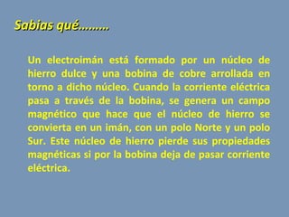 Un  electroimán está formado por un núcleo de hierro dulce y una bobina de cobre arrollada en torno a dicho núcleo. Cuando la corriente eléctrica pasa a través de la bobina, se genera un campo magnético que hace que el núcleo de hierro se convierta en un imán, con un polo Norte y un polo Sur.  Este núcleo de hierro pierde sus propiedades magnéticas si por la bobina deja de pasar corriente eléctrica.    Sabias qué……… 