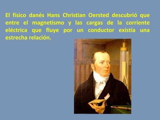 El físico danés Hans Christian Oersted descubrió que entre el magnetismo y las cargas de la corriente eléctrica que fluye por un conductor existía una estrecha relación.  