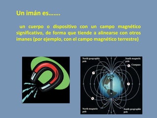 Un imán es……. un cuerpo o dispositivo con un campo magnético significativo, de forma que tiende a alinearse con otros imanes (por ejemplo, con el campo magnético terrestre) 