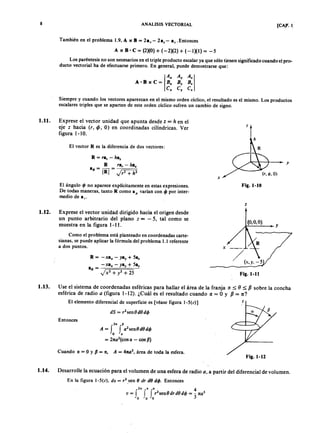 AEPAEPAEPAEP
AEPAEPAEPAEP
8 ANALISIS VECTORIAL . l.
También en el problema 1.9, A x B = 2ax- 2ay- a, . Entonces
A x e = (2)(0) + (-2)(2) + (-1)(1) = -5
Los paréntesis no son necesarios en el triple producto escalar ya que sólo tienen significado cuando el pro-
ducto vectorial ha de efectuarse primero. En general, puede demostrarse que:
Siempre y cuando los vectores aparezcan en el mismo orden cíclico, el resultado es el mismo. Los productos
escalares triples que se aparten de este orden cíclico sufren un cambio de signo.
I.lI. Exprese el vector unidad que apunta desde z = h en el
eje z hacia (r, if>, O) en coordinadas cilíndricas. Ver
figura 1-10.
h
El vector R es la diferencia de dos vectores:
R = ra, -
R ra, - haz
aR = - = ---..,==~-=-
IRI 2
+ h2
El ángulo <jJno aparece explícitamente en estas expresiones.
De todas maneras, tanto R como a varían con <jJpor inter-
medio de a..
Fig. 1-10
1.12. Exprese el vector unidad dirigido hacia el origen desde
un punto arbitrario del plano z = - 5, tal como se
muestra en la figura 1-11.
Como el problema está planteado en coordenadas carte-
sianas, se puede aplicar la fórmula del problema 1.1 referente
a dos puntos. x
R = - xax - yay + 5az
-xax - yay + 5az
aR = --;~=~~:::---=
Fig. 1-11
1.13. Use el sistema de coordenadas esféricas para hallar el área de la franja ~ :=;;; () :=;;; sobre la concha
esférica de radio a (figura 1-12). ¿Cuál es el resultado cuando ~ = O Y = 1t?
El elemento diferencial de superficie es [véase figura l-5(c)]
dS = r2
sen8d8d<jJ
Entonces
P
A = J J a2
sen8d8d<jJ
o •
= 2
(cos - cos P)
Cuando e = 9 y P = 1t, A = 47t0
2
, área de toda la esfera.
Fig.I-12
1.14. Desarrolle la ecuación para el volumen de una esfera de radio a partir del diferencial de volumen.
En la figura l-5(c), do = r2
_sen 8 dr dO d<jJ. Entonces
h " • 4
v = J f J r
2
sen8drd8d<jJ = -3 3
o o o AEP
AEP
 