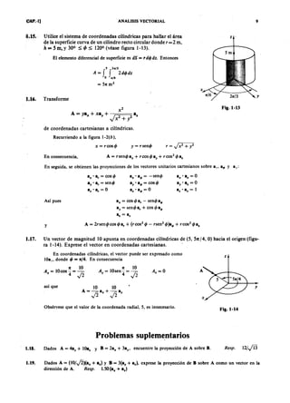 AEPAEPAEPAEP
AEPAEPAEPAEP
CAP. 1] ANALISIS VECTORIAL
1.15. Utilice el sistema de coordenadas cilíndricas para hallar el área
de la superficie curva de un cilindro recto circular donde r =2 m,
h = 5 m, y 300 ~ ljJ ~ 1200 (véase figura 1-13).
El elemento diferencial de superficie es dS = d4Jdz. Entonces
S 2Kf3
A = f f 2d4Jdz
o ~f6
= 571:m2
1.16. Transforme
, /
de coordenadas cartesianas a cilíndricas,
Recurriendo a la figura 1-2(b),
x = rcos4J = sen4J = +
En consecuencia,
En seguida, se obtienen las proyecciones de los vectores unitarios cartesiano s sobre a" a~ y az:
a" . a~ = -sen4J
ay . a~ = cos 4J
a.' a4>= O
a,,' a. = O
ay' a. = O
a% • az = 1
a" . ar = cos 4J
a, . a, = sen4J
az' a, = O
Así pues a" = cos 4Ja, - sen4Ja4>
ay = sen4Ja, + cos 4Ja4>
ll: = az
y
Sm
Fig. 1-13
1.17. Un vector de magnitud 10 apunta en coordenadas cilíndricas de (5, 51t/4, O) hacia el origen (figu-
ra 1-14), Exprese el vector en coordenadas cartesianas.
En coordenadas cilíndricas, el vector puede ser expresado como
lOa" donde 4J= 71:/4.En consecuencia
71: 10
= lOcos-=-.-
" 4 fi
71: 10
= lOsen-=-
y 4 fi
. = O
así que
Obsérvese que el valor de la coordenada radial, 5, es innecesario.
Problemas suplementarios
1.18. Dados A = 4ay + lOa. y B = 2a" + 3ay, encuentre la proyección de A sobre B.
Fig. 1-14
esp. 12/,ji3
1.19. Dados A = (lO/fi)(a" + a.) y B = 3(ay + a.), exprese la proyección de B sobre A como un vector en la
dirección de A, sp. 1.50 (a" + a.)
-
9
AEP
AEP
 