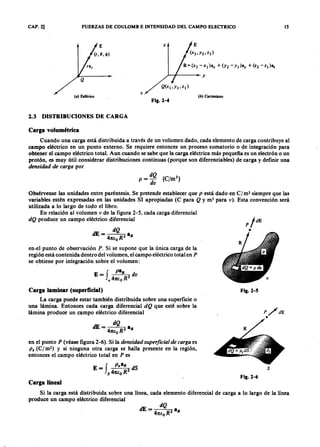 CAP. 2] FUERZAS DE COULOMB E INTENSIDAD DEL CAMPO ELECTRICOZYXWVUTSRQPONMLKJIHGFEDCBA
z
/--I------I~ mlkjihgfedcbaZYXWVUTSRQPONMLKJIHGFEDCY
xZYXWVUTSRQPONMLKJIHGFEDCBA
( a ) Esférico
Fig.2-4
2.3 DISTRIBUCIONES DE CARGA
E
(b ) Cartesiano
Carga volumétrica
Cuando una carga está distribuida a través de un volumen dado, cada elemento de carga contribuye al
campo eléctrico en un punto externo. Se requiere entonces un proceso sumatorio o de integración para
obtener el campo eléctrico total. Aun cuando se sabe que la carga eléctrica más pequeña es un electrón o un
protón, es muy útil considerar distribuciones continuas (porque son diferenciables) de carga y definir una
densida d de ca r ga por
Obsérvense las unidades entre paréntesis. Se pretende establecer que p está dado en C/ m3 siempre que las
variables estén expresadas en las unidades SI apropiadas (C para Q y m3 para v ) . Esta convención será
utilizada a lo largo de todo el libro.
En relación al volumen v de la figura 2-5, cada carga diferencial
dQ produce un campo eléctrico diferencial
dQ
dE = 4 R2 aR
1tE:o
en.el punto de observación P . Si se supone que la única carga de la
región está contenida dentro del volumen, el campo eléctrico total en P
se obtiene por integración sobre el volumen:
f
paR
E = 4 R2 d v
v 1tE:o
Carga laminar (superficial)
La carga puede estar también distribuida sobre una superficie o
una lámina. Entonces cada carga diferencial dQ que esté sobre la
lámina produce un campo eléctrico diferencial
en el punto P (véase figura 2-6). Si la densida d super ficia l de ca r ga es
ps (C/m2) y si ninguna otra carga se halla presente en la región,
entonces el campo eléctrico total en P es
E=f p ,a R2dS
s 41tE:o R .
Fig.2-5
P /d E
•
s
Fig.2-6
Carga lineal
Si la carga está distribuida sobre una línea, cada elemento diferencial de carga a lo largo de la línea
produce un campo eléctrico diferencial
15
 
