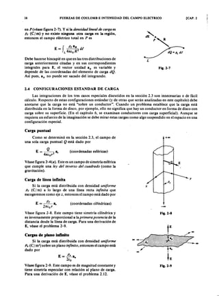I ZYXWVUTSRQPONMLKJIHGFEDCBA
16zyxwvutsrqponmlkjihgfedcbaZYXWVUTSRQPONMLKJIHGFEDCBAFUERZAS DE COULOMB E INTENSIDAD DEL CAMPO ELECTRICO [CAP. 2
enmlkjihgfedcbaZYXWVUTSRQPONMLKJIHGFEDCBAP (véase figura 2- 7). Y si la densida d linea l de ca r ga es
P t (Cj m) y no existe ninguna otra carga en la región,
entonces el campo eléctrico total en P es
z-,
dE .'R
p~
~
L
E = f P t aR
2 dI
L 47tEo R
Debe hacerse hincapié en que en las tres distribuciones de
carga anteriormente citadas y en sus correspondientes
integrales para E, el vector unidad aR es variable y
depende de las coordenadas del elemento de carga dQ .
Así pues, 8R no puede ser sacado del integrando.
Fig.2-7
2.4 CONFIGURACIONES ESTANDAR DE CARGA
Las integraciones de los tres casos especiales discutidos en la sección 2.3 son innecesarias o de fácil
cálculo. Respecto de estas configuraciones estándar (y de otras que serán analizadas en este capítulo) debe
anotarse que la carga no está "sobre un conductor". Cuando un problema establece que la carga está
distribuida en la forma de disco, por ejemplo, ello no significa que hay un conductor en forma de disco con
carga sobre su superficie. (En el capítulo 6, se examinan conductores con carga superficial). Aunque se
requiera un esfuerzo de la imaginación se debe mirar estas cargas como algo suspendido en el espacio en una
configuración especial.
Carga puntual
Como se determinó en la sección 2.3, el campo de
una sola carga puntual Q está dado por
+00
Q
E = ---2 a,
47tEor
y
(coordenadas esféricas)
Véase figura 2 -4 (0 ).. Este es un campo de simetría esférica
que cumple una ley del inver so del cua dr a do (como la
gravitación).
Carga de línea infinita
Si la carga está distribuida con densidad unifor me
P t (C I m) a lo largo de una línea recta infinita que
escogeremos como eje z, entonces el campo está dado por
x
E = ~ a (coordenadas cilíndricas)
27tEo r '
Véase figura 2-8. Este campo tiene simetría cilíndrica y
es inversamente proporcional a la pr imer a potencia de la
distancia desde la línea de carga. Para una derivación de
E, véase el problema 2-9.
-00
Fig.2-8
Cargas de plano infinito
Si la carga está distribuida con densidad unifor me
P . (C I m-) sobre un plano infinito, entonces el campo está
dado por
E=~a
2Eo "
Véase figura 2-9. Este campo es de magnitud constante y
tiene simetría especular con relación al plano de carga.
Para una derivación de E, véase el problema 2.12.
Fig.2-9
 