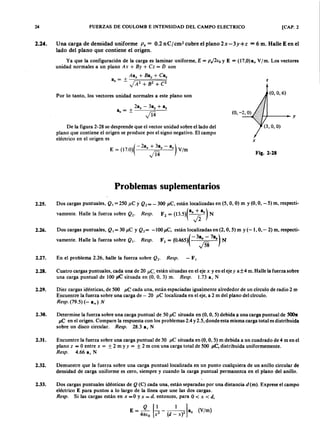 24zyxwvutsrqponmlkjihgfedcbaZYXWVUTSRQPONMLKJIHGFEDCBAFUERZAS DE COULOMB E INTENSIDAD DEL CAMPO ELECTRICO [CAP. 2
2.24. Una carga de densidad uniformemlkjihgfedcbaZYXWVUTSRQPONMLKJIHGFEDCBAPs = 0.2 n Cj cm? cubre el plano 2x-3y+ z = 6 m. Halle E en el
lado del plano que contiene el origen.
Ya que la configuración de la carga es laminar uniforme, E = pJ2éoZYXWVUTSRQPONMLKJIHGFEDCBAy E = (17,O)an V[m. Los vectores
unidad normales a un plano Ax + By + Cz = D son
Aa x + Be; + Caz
a = + z
n -ZYXWVUTSRQPONMLKJIHGFEDCBAj A 2 + B 2 + C2
Por lo tanto, los vectores unidad normales a este plano son
(O, O, 6)
- + - - - - + - y
De la figura 2-28 se desprende que el vector unidad sobre el lado del
plano que contiene el origen se produce por el signo negativo. El campo
eléctrico en el origen es
E = (17.0)( -2ax +~ y - a,) V/m
v'14
x
Fig. 2-28
Problemas suplementarios
2.25. Dos cargas puntuales, Q ¡ =250 ¡,tCy Q 2= - 300 }J .C , están localizadas en (5, O,O) m y (O,O,-5) m, respecti-
vamente. Halle la fuerza sobre Q 2' Resp. F2 = (13.5)( axfia, ) N
2.26. Dos cargas puntuales, Q ¡ = 30 ¡,tC y Q 2= -100 ¡,tC, están localizadas en (2, O,5) m y (-1, O,- 2) m, respecti-
vamente. Halle la fuerza sobre Q ¡ . Resp. F1 = (0.465)( - 3Jis 7.%) N
2.27. En el problema 2.26, halle la fuerza sobre Q 2' Resp. - F ¡
2.28. Cuatro cargas puntuales, cada una de 20 IlC , están situadas en el eje x y en el eje y a±4 m. Halle la fuerza sobre
una carga puntual de 100 jJ.C situada en (O, O, 3) m. Resp. 1.73 a , N
2.29. Diez cargas idénticas, de 500 }J.Ccada una, están espaciadas igualmente alrededor de un círculo de radio 2 m
Encuentre la fuerza sobre una carga de - 20 ¡,tC localizada en el eje, a 2 m del plano del círculo.
Resp. (79.5)(- an) N
2.30. Determine la fuerza sobre una carga puntual de 50 ¡,tC situada en (O,O,5) debida ¡t una carga puntual de 5007r
IlC en el origen. Compare la respuesta con los problemas 2.4 y 2.5, donde esta misma carga total es distribuida
sobre un disco circular. Resp. 28.3 a, N
2.31. Encuentre la fuerza sobre una carga puntual de 30 ¡,tC situada en (O,O,5) m debida a un cuadrado de 4 m en el
plano z = Oentre x = ± 2 m y y = ± 2 m con una carga total de 500 }J .C , distribuida uniformemente.
Resp. 4.66 a, N
2.32. Demuestre que la fuerza sobre una carga puntual localizada en un punto cualquiera de un anillo circular de
densidad de carga uniforme es cero, siempre y cuando la carga puntual permanezca en el plano del anillo.
2.33. Dos cargas puntuales Idénticas de Q (C) cada una, están separadas por una distancia d (m). Exprese el campo
eléctrico E para puntos a lo largo de la línea que une las dos cargas.
Resp. Si las cargas están en x =0 y x = d. entonces, para O < x < d,
º [1 1]E = 41Uo x2 - (d _ X)2 a, (V/m)
 