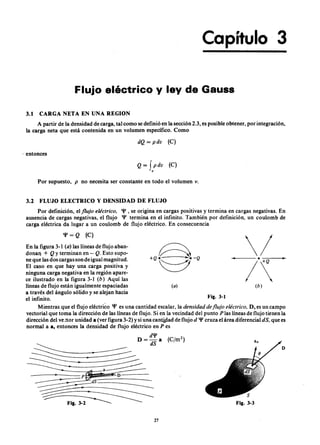 Capítulo 3
Flujo eléctrico y ley de GausszyxwvutsrqponmlkjihgfedcbaZYXW
3.1 CARGA NETA EN UNA REGION
A partir de la densidad de carga, tal como se definió en la sección 2.3, es posible obtener, por integración,
la carga neta que está contenida en un volumen específico. ComojihgfedcbaZYXWVUTSRQPONMLKJIHGFEDCBA
dQ LKJIHGFEDCBA= pdv (C )
. entonces
Q=XWVUTSRQPONMLKJIHGFEDCBAf pdv (C)
v
Por supuesto, p no necesita ser constante en todo el volumen v.
3.2 FLUJO ELECTRICO y DENSIDAD DE FLUJO
Por definición, el flujo eléctr ico. 'P, se origina en cargas positivas y termina en cargas negativas. En
ausencia de cargas negativas, el flujo 'P termina en el infinito. También por definición, un coulomb de
carga eléctrica da lugar a un coulomb de flujo eléctrico. En consecuencia
En la figura 3-1 ( a ) las líneas de flujo aban-
donan + Q y terminan en - Q . Esto supo-
ne que las d os cargas son de igual magnitud.
El caso en que hay una carga positiva y
ninguna carga negativa en la región apare-
ce ilustrado en la figura 3-1 ( b ) Aquí las
líneas de flujo están igualmente espaciadas
a través del ángulo sólido y se alejan hacia
el infinito.
Mientras que el flujo eléctrico 'P es una cantidad escalar, la densida d de flujo eléctr ico. D, es un campo
vectorial que toma la dirección de las líneas de flujo. Si en la vecindad del punto P las líneas de flujo tienen la
dirección del ve ctor unidad a (ver figura 3-2) y si una cantidad de flujo d 'P cruza el área diferencial d S , que es
normal a a, entonces la densidad de flujo eléctrico en P es
'P=Q (C )
~+ Q . . . . . . . . - Q
~
( a )
27
( b )
Fig. 3-1
D
 