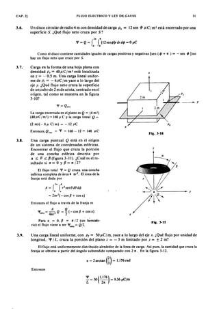 CAP. 3] FLUJO ELECTRICOLKJIHGFEDCBAy LEY DE GAUSS
3.6. Un disco circular de radio4 m con densidad de cargajihgfedcbaZYXWVUTSRQPONMLKJIHGFEDCBAP . = 12 sen 1> p.XWVUTSRQPONMLKJIHGFEDCBAC I m? está encerrado por una
superficie S. ¿Qué flujo neto cruza por S?
2x 4
'P=Q= f f (12senq,)rdrdq,=OJlC
o o
Como el disco contiene cantidades iguales de cargas positivas y negativas [sen (q, + 7t ) = - sen q,] no
hay un flujo neto que cruce por S.
3.7. Carga en la forma de una hoja plana con
densidad P s = 40p.Cjm2 está localizada
en z = - 0.5 m. U na carga lineal unifor-
me de P t = - 6 p .C jm yace a lo largo del
eje y . ¿Qué flujo neto cruza la superficie
de un cubo de 2 m de arista, centrado en el
origen, tal como se muestra en la figura
3-10?
z
- - . . . . . •~ ~ y
La carga encerrada en el plano es Q = (4 m -)
( 4 0 J lC /m 2) = 160 ¡,¡C y la carga lineal Q =
(2 m)(- 6 J l C jm ) = - 12 ¡,¡C
Entonces,Qenc = 'P = 160 - 12 = 148 J 1 C
x
Fig. 3-10
3.8. U na carga puntual Q está en el origen
de un sistema de coordenadas esféricas.
Encontrar el flujo que cruza la porción
de una concha esférica descrita por
()(~ ()S (3(figura3-II). ¿Cuál es el re-
sultado si a = O Y P = 1 t j2 ?
z
El flujo total 'P = Q cruza una concha
esférica completa de área 4 nr ". El área de la
franja está dada por
2. P
A = f f r
2
sen8d8dq,
o •
= 2nr2( - cos fJ + cos IX)
- - - - - - - - - ~ ~ y
Entonces el flujo a través de la franja es
A Q J
'f. - - Q = - ( - cos f3 + cos IX)
neto - 4 1 tr 2 2
Para IX = O, fJ n /2 (un hemisfe-
rio) el flujo viene a ser 'Pneto= Q f2 .
Fig. 3-11
3.9. U na carga lineal uniforme, con p ( = 50 J i.C j m , yace a lo largo del eje x . ¿Qué flujo por unidad de
longitud, 'l' I L, cruza la porción del plano z = - 3 m limitado por y = ± 2 m?
El flujo está uniformemente distribuido alrededor de la línea de carga. Así pues, la cantidad que cruza la
franja se obtiene a partir del ángulo subtendido comparado con 2 7t. En la figura 3-12.
IX = 2arctan (~) = 1.I76-rad
Entonces
!.= 50(1.176) = 9.36 J 1 C fm
L 2n
3 1
 