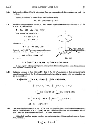 FLUJO ELECTRICO y LEY DE GAUSS 33CAP. 3]
3.13. Dado que DLKJIHGFEDCBA= lüxa, (e/m2), determine el flujo que cruza un área de 1 ms quees normal aleje xenjihgfedcbaZYXWV
x = 3 m.
Como D es constante en toda el área y es perpendicular a ella,
3.14. Determine el flujo que cruza un área de 1 mm? sobre la superficie de una concha cilíndrica en r = 1 0
m,XWVUTSRQPONMLKJIHGFEDCBAZ = 2 m, tP = 53.20
si
D = 2xa x + 2(1 - y)a , + 4zaz (e/m2)
z
En el punto P (ver figura 3-15),
x = 1Ocos53.2° = 6
Y = 1Osen53.2° = 8
Entonces, en P ,
D = 12a" - 14a, + 8az C/m2
El área de 1 rnm? = 10 - 6 m>,que es muy pequeña compa-
rada con las unidades en D, puede aproximarse así:
x
Por lo tanto,
Fig. 3-15
d'l' = D' dS = (12a" - 14ay + 8az)' 1O-6
(0.6a" + 0.8ay) = -4.0 ¡ ,tC
El signo negativo indica que el flujo cruza esta superficie diferencial dirigiéndose hacia el eje z antes que
hacia afuera en la dirección de dS.
3.15. Dada una densidad de flujo eléctrico D = Zxa; + 3a, (Cj m-), determine el flujo neto que cruza la
superficie de un cubo de 2 m de arista centrado en el origen. (Las aristas del cubo son paralelas a los
ejes coordenados.)
'I'=fD'dS= f (2a,,+3ay)'(dSa,,)+ J (~2a,,+3ay)·(-dSa,,)
x=l x=-l
+ f [Zxa, + 3ay) . (dS ay) + f (2xa" + 3ay) . (-dS ay)
, = 1 y = - I
+ f (2xa" + 3a~).' (dS az) + f ' (2xa" + 3a,) . (-dS a.)
e= 1 :=-1
J
= 2 f dS + 2 f dS + 3 f dS - 3 f dS + O + O
,,=1 ,,=-1 y = 1 , = - 1
= (2 + 2 + 3 - 3)(22
} = 16 C
3.16. Una carga lineal uniforme de p ( = 3 p.e/m yace a lo largo del eje z. y un cilindro circular concén-
trico de radio 2 m tiene P s = ( - 1.5/47t) u C ] m2• Ambas distribuciones son infinitas en el sentido
de z. Use la ley de Gauss para encontrar D en todas las regiones.
Utilizando la superficie gausiana especial A que aparece en la figura 3-16 y procediendo como en el ejem-
plo 1, sección 3.5,
D - P t
- 27tr a, 0<r<2
 