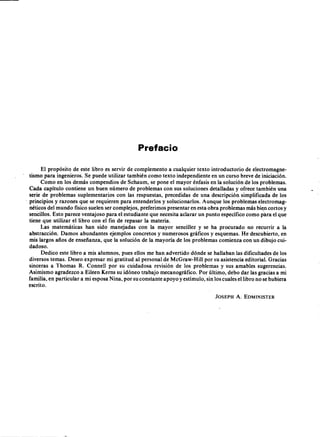 AEPAEPAEPAEP
AEPAEPAEPAEP
B'8L10ITCA E}l.EJ. N' 17
un r¡)r I n r ("'AV; ORAfJU._lw,~.L."'. '_ L,./- L 
LACA;'iR: 535 et». ~EOERAI.
I
Prefacio
El propósito de este libro es servir de complemento a cualquier texto introductorio de electromagne-
tismo para ingenieros. Se puede utilizar también como texto independiente en un curso breve de iniciación.
Como en los demás compendios de Schaum, se pone el mayor énfasis en la solución de los problemas.
Cada capítulo contiene un buen número de problemas con sus soluciones detalladas y ofrece también una
serie de problemas suplementarios con las respuestas, precedidas de una descripción simplificada de los
principios y razones que se requieren para entenderlos y solucionarlos. Aunque los problemas electromag-
néticos del mundo físico suelen ser complejos, preferimos presentar en esta obra problemas más bien cortos y
sencillos. Esto parece ventajoso para el estudiante que necesita aclarar un punto específico como para el que
tiene que utilizar el libro con el fin de repasar la materia.
Las matemáticas han sido manejadas con la mayor sencillez y se ha procurado no recurrir a la
abstracción. Damos abundantes ejemplos concretos y numerosos gráficos y esquemas. He descubierto, en
mis largos años de enseñanza, que la solución de la mayoría de los problemas comienza con un dibujo cui-
dadoso.
Dedico este libro a mis alumnos, pues ellos me han advertido dónde se hallaban las dificultades de los
diversos temas. Deseo expresar mi gratitud al personal de McGraw-Hill por su asistencia editorial. Gracias
sinceras a Thomas R. Connell por su cuidadosa revisión de los problemas y sus amables sugerencias.
Asimismo agradezco a Eileen Kerns su idóneo trabajo mecanográfico. Por último, debo dar las gracias a mi
familia, en particular a mi esposa Nina, por su constante apoyo y estímulo, sin los cuales el libro no se hubiera
escrito.
]OSEPH A. EDMINISTER
AEP
AEP
 