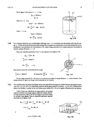 CAP. 3] FLUJO ELECTRICOLKJIHGFEDCBAy LEY DE GAUSS 35
De la figura 3-18, para O < jihgfedcbaZYXWVUTSRQPONMLKJIHGFEDCBAr < 2 m,XWVUTSRQPONMLKJIHGFEDCBA
p (C /m 3)
Q.nc = D (2nrL)
D=O
Para 2 ~. r ~ 4 m,
npL(r2 - 4) = D (2nrL)
D =.t (r2
- 4)a, (C/m2)
2r
----- -~---/- - -.......•.. ,
r : ---)
-------""
Para r > 4 m,
12npL = D (2nrL)
D = 6 p a, (C/m2)
r
t -00
Fig. 3-18
3.20. Un volumen descrito, en coordenadas esféricas, por, :::;a contiene una densidad uniforme de car-
ga p . Utilice la ley de Gauss para determinar D y compare sus resultados con los del campo E corres-
pondiente, encontrados en el problema 2.56. ¿Qué carga puntual en el origen dará por resultado el
mismo campo D para, > a ?
Para una superficie gausiana como ~ que aparece en la figura 3-19,
z
y
pr
D=-a
3 '
r :5: a
+ - - - - - l~ Y
Para puntos fuera de la distribución de carga,
x
r = a
p a
3
de donde D= -2 a,
3, Fig. 3-19r > a
Si una carga puntual Q = (4/3}1ta 3p se coloca en el origen, el campo D para r > a será el mismo. Esta
carga puntual es igual a la carga total contenida en el volumen.
3.21. Un condensador de placas paralelas tiene una superficie de carga en el lado interior de la placa supe-
rior con + p s ( C I m-). La superficie superior de la placa inferior contiene - p , ( C I m"). Desprecie el
efecto de bordes y utilice la ley de Gauss para hallar D y E en la región si~üada entre las placas.
Todo el flujo que abandona la carga positiva de la placa
superior termina en la carga negativa igual de la placa inferior.
La frase despr ecie el efecto de bor des asegura que todo el flujo
es normal a las placas. Para la superficie gausiana especial
mostrada en la figura 3-20,
Q.nc = f D· dS + f D . dS + f D . dS
arriba abajo lado
+ P ,
= 0+ f D ·dS+ O
abajo
~-P '
ó
p,A= D fdS= DA Fig.3-20
 